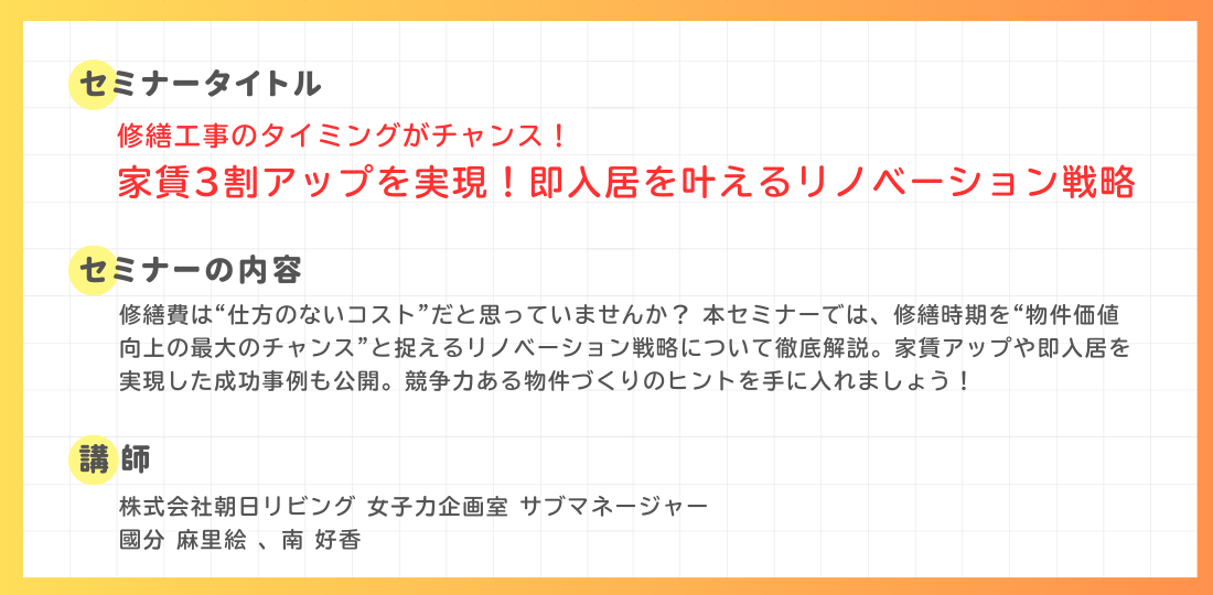セミナー内容。タイトル：修繕工事のタイミングがチャンス！家賃3割アップを実現！即入居を叶えるリノベーション戦略。内容：修繕時期を物件価値向上のチャンスと捉える戦略を解説。家賃アップや即入居を実現した成功事例も公開。講師：株式会社朝日リビング 女子力企画室 サブマネージャー 國分麻里絵、南好香。